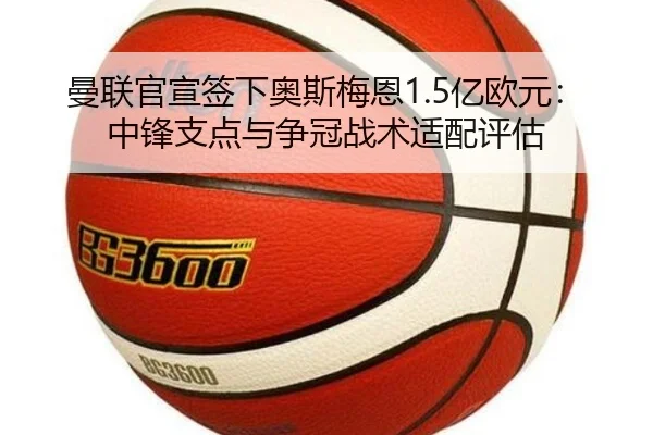 曼联官宣签下奥斯梅恩1.5亿欧元：中锋支点与争冠战术适配评估