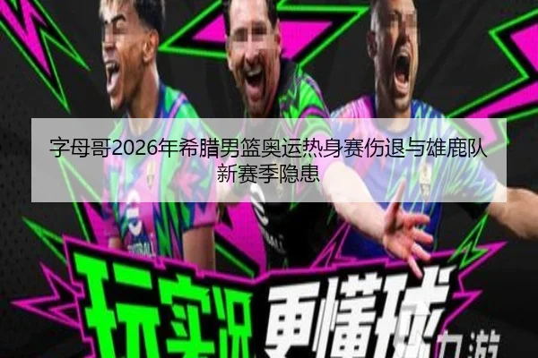 字母哥2026年希腊男篮奥运热身赛伤退与雄鹿队新赛季隐患