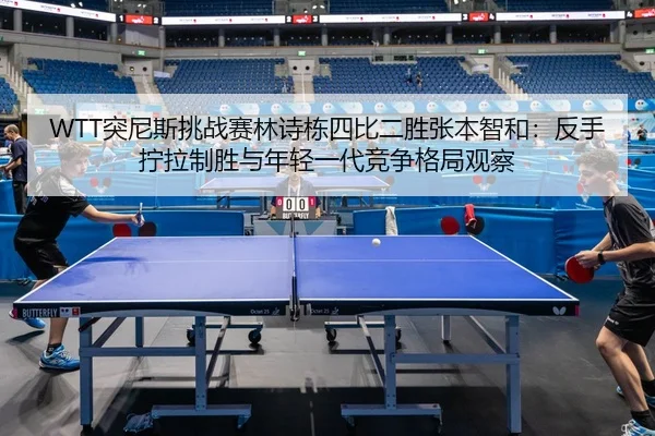 WTT突尼斯挑战赛林诗栋四比二胜张本智和：反手拧拉制胜与年轻一代竞争格局观察